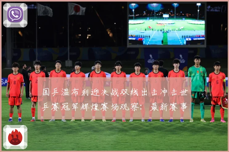国乒温布利迎决战双线出击冲击世乒赛冠军辉煌赛场观察：最新赛事动态与深度分析