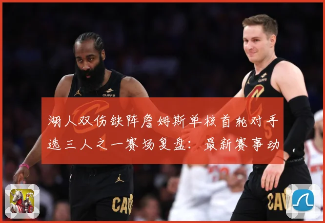 湖人双伤缺阵詹姆斯单核首轮对手选三人之一赛场复盘：最新赛事动态与深度分析