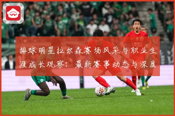 排球明星拉尔森赛场风采与职业生涯成长观察：最新赛事动态与深度分析