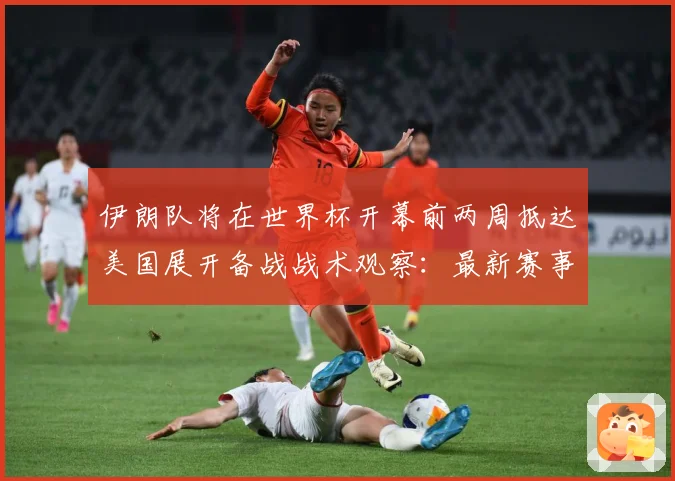 伊朗队将在世界杯开幕前两周抵达美国展开备战战术观察：最新赛事动态与深度分析