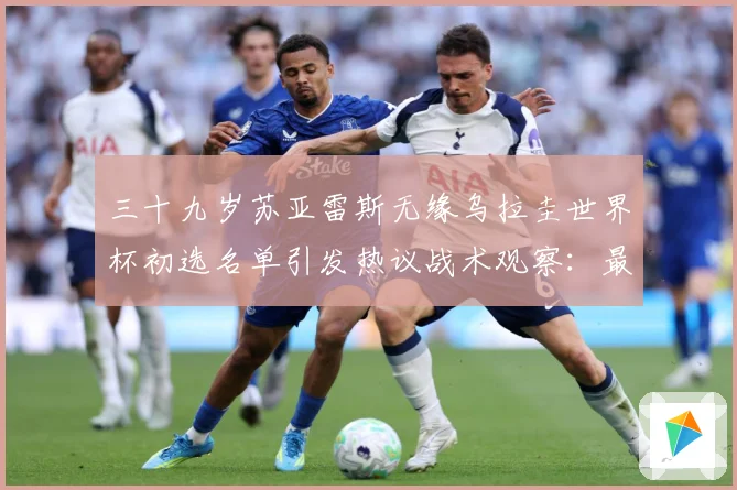 三十九岁苏亚雷斯无缘乌拉圭世界杯初选名单引发热议战术观察：最新赛事动态与深度分析