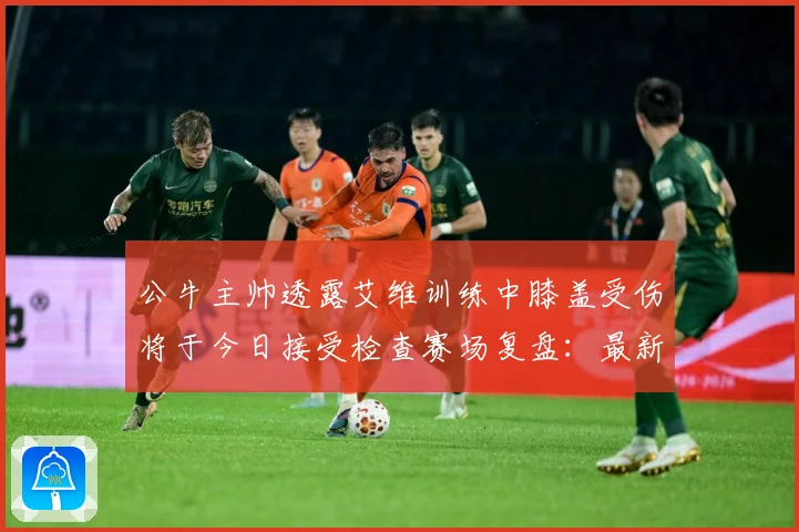 公牛主帅透露艾维训练中膝盖受伤将于今日接受检查赛场复盘：最新赛事动态与深度分析