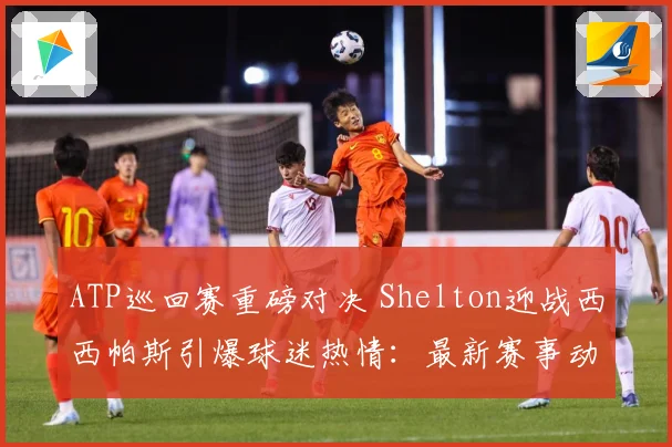 ATP巡回赛重磅对决 Shelton迎战西西帕斯引爆球迷热情：最新赛事动态与深度分析