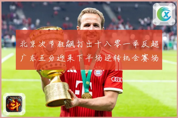 北京次节狂飙打出十八零一举反超广东五分迎来下半场逆转机会赛场复盘：最新赛事动态与深度分析