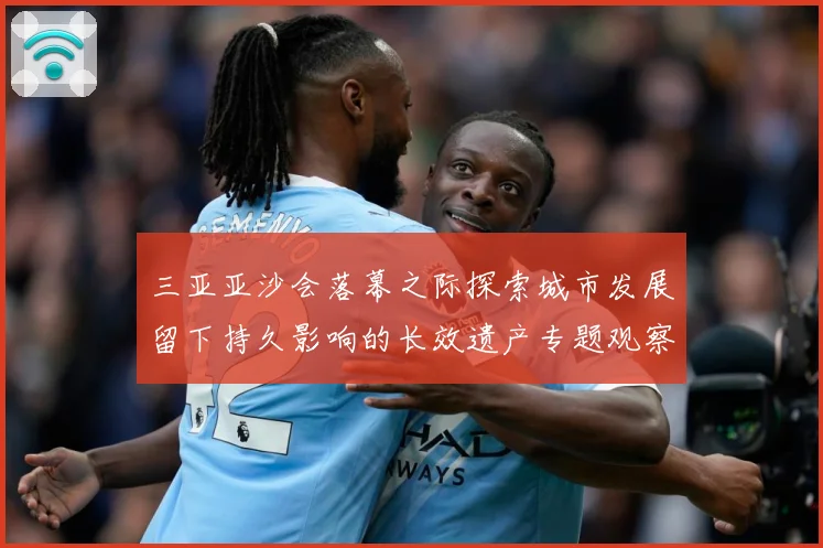 三亚亚沙会落幕之际探索城市发展留下持久影响的长效遗产专题观察：最新赛事动态与深度分析