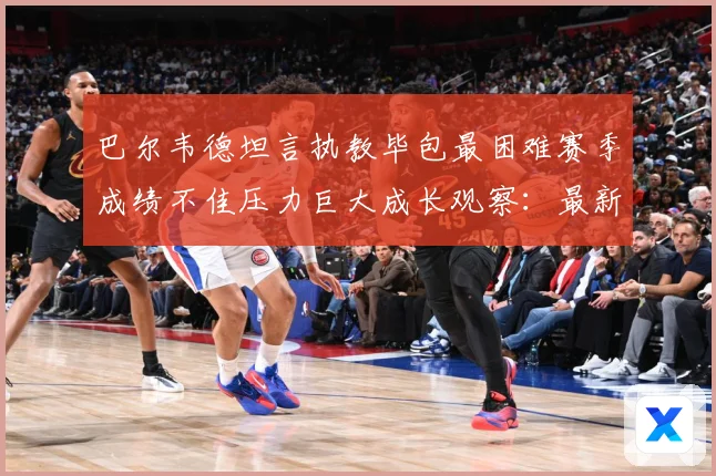 巴尔韦德坦言执教毕包最困难赛季成绩不佳压力巨大成长观察：最新赛事动态与深度分析