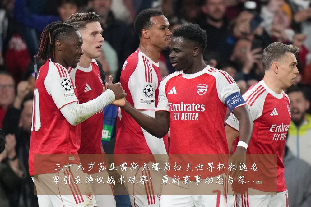 三十九岁苏亚雷斯无缘乌拉圭世界杯初选名单引发热议战术观察:最新赛事动态与深度分析