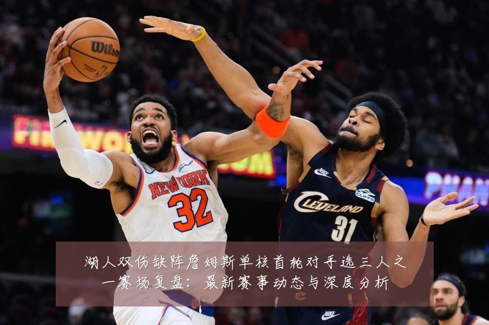 湖人双伤缺阵詹姆斯单核首轮对手选三人之一赛场复盘：最新赛事动态与深度分析