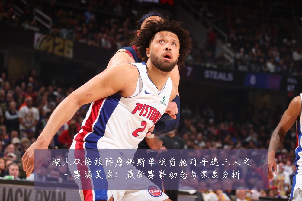湖人双伤缺阵詹姆斯单核首轮对手选三人之一赛场复盘：最新赛事动态与深度分析